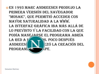 En 1993 Marc Andreesen produjo la primera versión del navegador "Mosaic", que permitió acceder con mayor naturalidad a la WWW. La interfaz gráfica iba más allá de lo previsto y la facilidad con la que podía manejarse el programa abría la red a los legos. Poco después Andreesen encabezó la creación del programa Netscape. SebastianMartinez