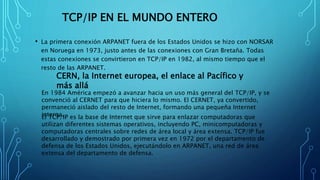 TCP/IP EN EL MUNDO ENTERO
• La primera conexión ARPANET fuera de los Estados Unidos se hizo con NORSAR
en Noruega en 1973, justo antes de las conexiones con Gran Bretaña. Todas
estas conexiones se convirtieron en TCP/IP en 1982, al mismo tiempo que el
resto de las ARPANET.
CERN, la Internet europea, el enlace al Pacífico y
más allá
En 1984 América empezó a avanzar hacia un uso más general del TCP/IP, y se
convenció al CERNET para que hiciera lo mismo. El CERNET, ya convertido,
permaneció aislado del resto de Internet, formando una pequeña Internet
interna.El TCP/IP es la base de Internet que sirve para enlazar computadoras que
utilizan diferentes sistemas operativos, incluyendo PC, minicomputadoras y
computadoras centrales sobre redes de área local y área extensa. TCP/IP fue
desarrollado y demostrado por primera vez en 1972 por el departamento de
defensa de los Estados Unidos, ejecutándolo en ARPANET, una red de área
extensa del departamento de defensa.
 