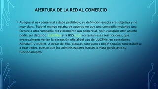 APERTURA DE LA RED AL COMERCIO
• Aunque el uso comercial estaba prohibido, su definición exacta era subjetiva y no
muy clara. Todo el mundo estaba de acuerdo en que una compañía enviando una
factura a otra compañía era claramente uso comercial, pero cualquier otro asunto
podía ser debatido. UUCPNet y la IPSS X.25 no tenían esas restricciones, que
eventualmente verían la excepción oficial del uso de UUCPNet en conexiones
ARPANET y NSFNet. A pesar de ello, algunas conexiones UUCP seguían conectándose
a esas redes, puesto que los administradores hacían la vista gorda ante su
funcionamiento.
 