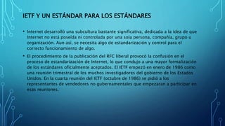 IETF Y UN ESTÁNDAR PARA LOS ESTÁNDARES
• Internet desarrolló una subcultura bastante significativa, dedicada a la idea de que
Internet no está poseída ni controlada por una sola persona, compañía, grupo u
organización. Aun así, se necesita algo de estandarización y control para el
correcto funcionamiento de algo.
• El procedimiento de la publicación del RFC liberal provocó la confusión en el
proceso de estandarización de Internet, lo que condujo a una mayor formalización
de los estándares oficialmente aceptados. El IETF empezó en enero de 1986 como
una reunión trimestral de los muchos investigadores del gobierno de los Estados
Unidos. En la cuarta reunión del IETF (octubre de 1986) se pidió a los
representantes de vendedores no gubernamentales que empezaran a participar en
esas reuniones.
 