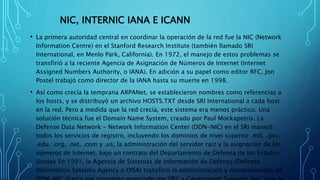 NIC, INTERNIC IANA E ICANN
• La primera autoridad central en coordinar la operación de la red fue la NIC (Network
Information Centre) en el Stanford Research Institute (también llamado SRI
International, en Menlo Park, California). En 1972, el manejo de estos problemas se
transfirió a la reciente Agencia de Asignación de Números de Internet (Internet
Assigned Numbers Authority, o IANA). En adición a su papel como editor RFC, Jon
Postel trabajó como director de la IANA hasta su muerte en 1998.
• Así como crecía la temprana ARPANet, se establecieron nombres como referencias a
los hosts, y se distribuyó un archivo HOSTS.TXT desde SRI International a cada host
en la red. Pero a medida que la red crecía, este sistema era menos práctico. Una
solución técnica fue el Domain Name System, creado por Paul Mockapetris. La
Defense Data Network - Network Information Center (DDN-NIC) en el SRI manejó
todos los servicios de registro, incluyendo los dominios de nivel superior .mil, .gov,
.edu, .org, .net, .com y .us, la administración del servidor raíz y la asignación de los
números de Internet, bajo un contrato del Departamento de Defensa de los Estados
Unidos En 1991, la Agencia de Sistemas de Información de Defensa (Defense
Information Systems Agency o DISA) transfirió la administración y mantenimiento de
 