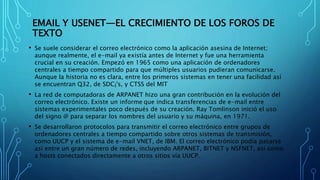 EMAIL Y USENET—EL CRECIMIENTO DE LOS FOROS DE
TEXTO
• Se suele considerar el correo electrónico como la aplicación asesina de Internet;
aunque realmente, el e-mail ya existía antes de Internet y fue una herramienta
crucial en su creación. Empezó en 1965 como una aplicación de ordenadores
centrales a tiempo compartido para que múltiples usuarios pudieran comunicarse.
Aunque la historia no es clara, entre los primeros sistemas en tener una facilidad así
se encuentran Q32, de SDC¡'s, y CTSS del MIT
• La red de computadoras de ARPANET hizo una gran contribución en la evolución del
correo electrónico. Existe un informe que indica transferencias de e-mail entre
sistemas experimentales poco después de su creación. Ray Tomlinson inició el uso
del signo @ para separar los nombres del usuario y su máquina, en 1971.
• Se desarrollaron protocolos para transmitir el correo electrónico entre grupos de
ordenadores centrales a tiempo compartido sobre otros sistemas de transmisión,
como UUCP y el sistema de e-mail VNET, de IBM. El correo electrónico podía pasarse
así entre un gran número de redes, incluyendo ARPANET, BITNET y NSFNET, así como
a hosts conectados directamente a otros sitios vía UUCP.
 