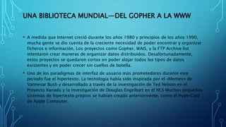UNA BIBLIOTECA MUNDIAL—DEL GOPHER A LA WWW
• A medida que Internet creció durante los años 1980 y principios de los años 1990,
mucha gente se dio cuenta de la creciente necesidad de poder encontrar y organizar
ficheros e información. Los proyectos como Gopher, WAIS, y la FTP Archive list
intentaron crear maneras de organizar datos distribuidos. Desafortunadamente,
estos proyectos se quedaron cortos en poder alojar todos los tipos de datos
existentes y en poder crecer sin cuellos de botella.
• Uno de los paradigmas de interfaz de usuario más prometedores durante este
periodo fue el hipertexto. La tecnología había sido inspirada por el «Memex» de
Vannevar Bush y desarrollado a través de la investigación de Ted Nelson en el
Proyecto Xanadu y la investigación de Douglas Engelbart en el NLS Muchos pequeños
sistemas de hipertexto propios se habían creado anteriormente, como el HyperCard
de Apple Computer.
 
