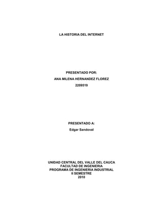 LA HISTORIA DEL INTERNET PRESENTADO POR:  ANA MILENA HERNANDEZ FLOREZ  2209519 PRESENTADO A: Edgar Sandoval     UNIDAD CENTRAL DEL VALLE DEL CAUCA FACULTAD DE INGENIERIA PROGRAMA DE INGENIERIA INDUSTRIAL II SEMESTRE 2010 HISTORIA DEL INTERNET Internet es un conjunto descentralizado de redes de comunicación interconectadas que utilizan la familia de protocolos TCP/IP, garantizando que las redes físicas heterogéneas que la componen funcionen como una red lógica única, de alcance mundial. Internet es a la vez una oportunidad de difusión mundial, un mecanismo de propagación de la información y un medio de colaboración e interacción entre los individuos y sus ordenadores independientemente de su localización geográfica Sus orígenes se remontan a 1969, cuando se estableció la primera conexión de computadoras, conocida como ARPANET, entre tres universidades en California y una en Utah, Estados Unidos. Internet surgió de un proyecto desarrollado en Estados Unidos para apoyar a sus fuerzas militares. Luego de su creación fue utilizado por el gobierno, universidades y otros centros académicos. Internet ha supuesto una revolución sin precedentes en el mundo de la informática y de las comunicaciones. ORÍGENES DE INTERNET Octubre de 1962: Importancia del concepto de trabajo en red. En Julio de 1961 Leonard Kleinrock publicó desde el MIT el primer documento sobre la teoría de conmutación de paquetes. Kleinrock convenció a Roberts de la factibilidad teórica de las comunicaciones vía paquetes en lugar de circuitos, lo cual resultó ser un gran avance en el camino hacia el trabajo informático en red. 1965: Comunicación de los ordenadores entre sí. Roberts conectó un ordenador TX2 en Massachusetts con un Q-32 en California a través de una línea telefónica conmutada de baja velocidad, creando así la primera (aunque reducida) red de ordenadores de área amplia jamás construida. El resultado del experimento fue la constatación de que los ordenadores de tiempo compartido podían trabajar juntos correctamente, ejecutando programas y recuperando datos a discreción en la máquina remota, pero que el sistema telefónico de conmutación de circuitos era totalmente inadecuado para esta labor. La convicción de Kleinrock acerca de la necesidad de la conmutación de paquetes quedó pues confirmada. A finales de 1966 Roberts se trasladó a la DARPA a desarrollar el concepto de red de ordenadores y rápidamente confeccionó su plan para ARPANET, publicándolo en 1967. 1964: Ocurrió que los trabajos del MIT (1961-67), RAND (1962-65) y NPL (1964-67) habían discurrido en paralelo sin que los investigadores hubieran conocido el trabajo de los demás. La palabra packet (paquete) fue adoptada a partir del trabajo del NPL y la velocidad de la línea propuesta para ser usada en el diseño de ARPANET fue aumentada desde 2,4 Kbps hasta 50 Kbps (5). En Agosto de 1968, después de que Roberts y la comunidad de la DARPA hubieran refinado la estructura global y las especificaciones de ARPANET, DARPA lanzó un RFQ para el desarrollo de uno de sus componentes clave: los conmutadores de paquetes llamados interface message processors (IMPs, procesadores de mensajes de interfaz). Septiembre de 1969, BBN instaló el primer IMP en la UCLA y quedó conectado el primer ordenador host. Cuando el SRI fue conectado a ARPANET, el primer mensaje de host a host fue enviado desde el laboratorio de Leinrock al SRI. Se añadieron dos nodos en la Universidad de California, Santa Bárbara, y en la Universidad de Utah. Estos dos últimos nodos incorporaron proyectos de visualización de aplicaciones, con Glen Culler y Burton Fried en la UCSB investigando métodos para mostrar funciones matemáticas mediante el uso de 
storage displays
 ( N. del T. : mecanismos que incorporan buffers de monitorización distribuidos en red para facilitar el refresco de la visualización) para tratar con el problema de refrescar sobre la red, y Robert Taylor y Ivan Sutherland en Utah investigando métodos de representación en 3-D a través de la red. A finales de 1969, cuatro ordenadores host fueron conectados conjuntamente a la ARPANET inicial y se hizo realidad una embrionaria Internet. Incluso en esta primitiva etapa, hay que reseñar que la investigación incorporó tanto el trabajo mediante la red ya existente como la mejora de la utilización de dicha red. Esta tradición continúa hasta el día de hoy. Se siguieron conectando ordenadores rápidamente a la ARPANET durante los años siguientes y el trabajo continuó para completar un protocolo host a host funcionalmente completo, así como software adicional de red. En Diciembre de 1970, el Network Working Group (NWG) liderado por S.Crocker acabó el protocolo host a host inicial para ARPANET, llamado Network Control Protocol (NCP, protocolo de control de red). Cuando en los nodos de ARPANET se completó la implementación del NCP durante el periodo 1971-72, los usuarios de la red pudieron finalmente comenzar a desarrollar aplicaciones. En Octubre de 1972, Kahn organizó una gran y muy exitosa demostración de ARPANET en la International Computer Communication Conference. Esta fue la primera demostración pública de la nueva tecnología de red. En Marzo, Ray Tomlinson, de BBN, escribió el software básico de envío-recepción de mensajes de correo electrónico, impulsado por la necesidad que tenían los desarrolladores de ARPANET de un mecanismo sencillo de coordinación. En Julio, Roberts expandió su valor añadido escribiendo el primer programa de utilidad de correo electrónico para relacionar, leer selectivamente, almacenar, reenviar y responder a mensajes. Desde entonces, la aplicación de correo electrónico se convirtió en la mayor de la red durante más de una década. Fue precursora del tipo de actividad que observamos hoy día en la World Wide Web, es decir, del enorme crecimiento de todas las formas de tráfico persona a persona. EL FUTURO: INTERNET Internet es el futuro de la red de redes y está formado actualmente por un consorcio dirigido por 206 universidades que junto a la industria de comunicaciones y el gobierno están desarrollando nuevas técnicas de conexión que acelerarán la capacidad de transferencia entre servidores. Sus objetivos están enfocados a la educación y la investigación académica. Además buscan aprovechar aplicaciones de audio y video que demandan más capacidad de transferencia de ancho de banda. 