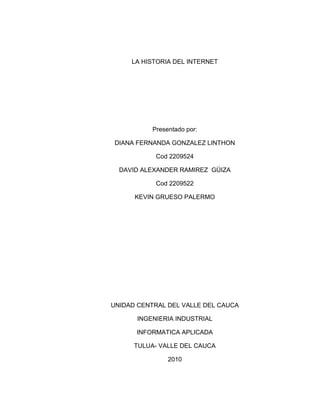 LA HISTORIA DEL INTERNET Presentado por: DIANA FERNANDA GONZALEZ LINTHON Cod 2209524 DAVID ALEXANDER RAMIREZ  GÜIZA Cod 2209522 KEVIN GRUESO PALERMO UNIDAD CENTRAL DEL VALLE DEL CAUCA INGENIERIA INDUSTRIAL INFORMATICA APLICADA TULUA- VALLE DEL CAUCA 2010 LA HISTORIA DEL INTERNET El internet surgió como idea de los Estados Unidos para tener apoyo en las fuerzas militares o la guerra. Pero en ese entonces parecía una vaga idea y nadie llego a imaginar en la grandeza que podría convertirse el internet. El telégrafo, la radio, los ordenadores y otros equipos electrónicos, fueron los que dieron por sentaron las bases para la unión de estos mismo y encontrar capacidades nunca antes vistas. Hace 50 años que fue donde comenzó la historia del internet los ordenadores realizaban una sola tarea a la vez, ocupaban  espacios muy grandes y la programación se tenía que hacer a mano y luego ingresarla al computador, esto causaba muchos errores, ya que los programadores no estaban conectados directamente con el ordenador. Pero luego se logro conectar directamente los programadores con el computador, después de estos el ordenador era capaz de compartir el proceso con varios usuarios. En ese tiempo el conocimiento solo era transmitido por las personas, pero con la creación del DARPA que lo crearon los estadounidenses para proteger el primer satélite que se encontraba en la órbita terrestre, DARPA planeo una red de ordenadores para acelerar la transferencia de los conocimientos y evitar la duplicación de algún conocimiento ya existente. Luego comenzaron a interconectarse los ordenadores, y la información era enviada por partes para que las líneas no se congestionaran.  En esa época la red era centralizada, es decir que desde una sola parta se enviaba información al resto, Una red francesa tenía poco presupuesto por eso se dedico a la comunicación con otras redes, y fue aquí do donde el concepto de internet fue descubierto, que significa entre redes. Esta conexión gano importancia en el mundo. Después de esto se  hizo el intento final de estandarizar las redes y la división de los canales en capas separadas. Se llego al estándar que garantizaba la compatibilidad entre las redes y que finalmente las  unió y dio paso al internet. El internet es un uno de los inventos más importantes en la historia de la humanidad, porque es lo que permite la comunicación con el resto del mundo y porque el conocimiento ya es para todos. El internet ha solucionado muchos aspectos de la vida del ser humano, como por ejemplo hablar con seres queridos que estén muy lejos, o si queremos comprar algo lo hacemos desde el internet, o si queremos dar a conocer algún conocimiento lo podemos subir para que el mundo lo conozca, lo único importante es saber utilizarlo y aprovechar esta maravilla del mundo que nos ofrece infinitas oportunidades para lo que necesitemos en nuestras vidas. 