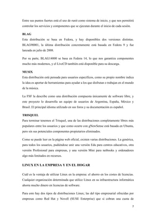 Entre sus puntos fuertes está el uso de runit como sistema de inicio, y que nos permitirá
controlar los servicios y componentes que se ejecutan durante el inicio de cada sesión.
BLAG
Esta distribución se basa en Fedora, y hay disponibles dos versiones distintas.
BLAG90001, la última distribución concretamente está basada en Fedora 9 y fue
lanzada en julio de 2008.
Por su parte, BLAG14000 se basa en Fedora 14, lo que nos garantiza componentes
mucho más modernos, y el LiveCD también está disponible para su descarga.
MUSIX
Esta distribución está pensada para usuarios específicos, como su propio nombre indica
la idea es aportar de herramientas para ayudar a los que disfrutan o trabajan en el mundo
de la música.
La FSF la describe como una distribución compuesta únicamente de software libre, y
este proyecto lo desarrolla un equipo de usuarios de Argentina, España, México y
Brasil. El principal idioma utilizado en sus foros y su documentación es español.
TRISQUEL
Para terminar tenemos el Trisquel, una de las distribuciones completamente libres más
populares entre los usuarios y que como ocurre con gNewSense está basada en Ubuntu,
pero sin sus potenciales componentes propietarios eliminados.
Como se puede leer en la página web oficial, existen varias distribuciones. La genérica,
para todos los usuarios, pudiéndose unir una versión Edu para centros educativos, otra
versión Profesional para empresas, y una versión Mini para netbooks y ordenadores
algo más limitados en recursos.

LINUX EN LA EMPRESA Y EN EL HOGAR
Cuál es la ventaja de utilizar Linux en la empresa: el ahorro en los costes de licencias.
Cualquier organización determinada que utilice Linux en su infraestructura informática
ahorra mucho dinero en licencias de software.
Para esto hay dos tipos de distribuciones Linux; las del tipo empresarial ofrecidas por
empresas como Red Hat y Novell (SUSE Enterprise) que si cobran una cuota de
7

 