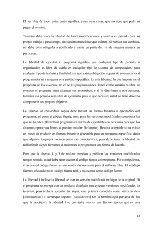 El ser libre de hacer estas cosas significa, entre otras cosas, que no tiene que pedir ni
pagar el permiso.
También debe tener la libertad de hacer modificaciones y usarlas en privado para su
propio trabajo o pasatiempo, sin siquiera mencionar que existen. Si publica sus cambios,
no debe estar obligado a notificarlo a nadie en particular, ni de ninguna manera en
particular.
La libertad de ejecutar el programa significa que cualquier tipo de persona u
organización es libre de usarlo en cualquier tipo de sistema de computación, para
cualquier tipo de trabajo y finalidad, sin que exista obligación alguna de comunicarlo al
programador ni a ninguna otra entidad específica. En esta libertad, lo que importa es el
propósito de los usuarios, no el de los programadores. Usted como usuario es libre de
ejecutar el programa para alcanzar sus propósitos, y si lo distribuye a otra persona,
también esa persona será libre de ejecutarlo para lo que necesite; usted no tiene derecho
a imponerle sus propios objetivos.
La libertad de redistribuir copias debe incluir las formas binarias o ejecutables del
programa, así como el código fuente, tanto para las versiones modificadas como para las
que no lo estén. (Distribuir programas en forma de ejecutables es necesario para que los
sistemas operativos libres se puedan instalar fácilmente). Resulta aceptable si no existe
un modo de producir un formato binario o ejecutable para un programa específico, dado
que algunos lenguajes no incorporan esa característica, pero debe tener la libertad de
redistribuir dichos formatos si encontrara o programara una forma de hacerlo.
Para que la libertad 1 y 3 de realizar cambios y publicar las versiones modificadas
tengan sentido, usted debe tener acceso al código fuente del programa. Por consiguiente,
el acceso al código fuente es una condición necesaria para el software libre. El «código
fuente» ofuscado no es código fuente real, y no cuenta como código fuente.
La libertad 1 incluye la libertad de usar su versión modificada en lugar de la original. Si
el programa se entrega con un producto diseñado para ejecutar versiones modificadas de
terceros, pero rechaza ejecutar las suyas, una práctica conocida como «tivoización»
[«tivoization»] o «arranque seguro» [«lockdown»] (en la terminología perversa de los
que la practican); la libertad 1 se convierte más en una ficción teórica que en una

12

 