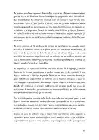 En algunos casos las regulaciones de control de exportación y las sanciones comerciales
pueden limitar sus libertades de distribuir copias de programas a nivel internacional.
Los desarrolladores de software no tienen el poder de eliminar o pasar por alto estas
restricciones, pero lo que pueden y deben hacer es rechazar imponerlas como
condiciones para el uso del programa. De este modo, las restricciones no afectarán las
actividades ni a las personas fuera de las jurisdicciones de dichos gobiernos. Por tanto,
las licencias de software libre no deben requerir la obediencia a ninguna regulación de
exportaciones que no sea trivial como condición para ejercer cualquiera de las libertades
esenciales.
La mera mención de la existencia de normas de exportación, sin ponerlas como
condición de la licencia misma, es aceptable ya que esto no restringe a los usuarios. Si
una norma de exportación es de hecho trivial para el software libre, ponerla como
condición no constituye un problema real; sin embargo, es un problema potencial ya
que un futuro cambio en la ley de exportación podría hacer que el requisito dejara de ser
trivial y que el software dejara de ser libre.
La mayoría de las licencias de software libre están basadas en el copyright, y existen
límites en los tipos de requisitos que se pueden imponer a través del copyright. Si una
licencia basada en el copyright respeta la libertad en las formas antes mencionadas, es
poco probable que surja otro tipo de problema que no hayamos anticipado (a pesar de
que esto ocurre ocasionalmente). Sin embargo, algunas licencias de software libre están
basadas en contratos, y los contratos pueden imponer un rango mucho más grande de
restricciones. Esto significa que existen muchas maneras posibles de que tal licencia sea
inaceptablemente restrictiva y que no sea libre.
Nos resulta imposible enumerar todas las formas en las que eso puede pasar. Si una
licencia basada en un contrato restringe al usuario de un modo que no se puede hacer
con las licencias basadas en el copyright, y que no está mencionado aquí como legítimo,
tendremos que analizar el caso, y probablemente concluyamos que no es libre.
Cuando se habla de software libre, es mejor evitar usar términos como «regalar» o
«gratuito», porque dichos términos implican que el asunto es el precio, no la libertad.
Algunos términos comunes como «piratería» implican opiniones con las que esperamos

15

 