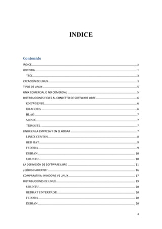 INDICE

Contenido
INDICE............................................................................................................................................ a
HISTORIA ....................................................................................................................................... 1
TUX........................................................................................................................................... 3
CREACIÓN DE LINUX. ..................................................................................................................... 3
TIPOS DE LINUX ............................................................................................................................. 5
UNIX COMERCIAL O NO COMERCIAL ............................................................................................ 5
DISTRIBUCIONES FIELES AL CONCEPTO DE SOFTWARE LIBRE ...................................................... 6
GNEWSENSE........................................................................................................................... 6
DRAGORA ............................................................................................................................... 6
BLAG ........................................................................................................................................ 7
MUSIX ...................................................................................................................................... 7
TRISQUEL ............................................................................................................................... 7
LINUX EN LA EMPRESA Y EN EL HOGAR ........................................................................................ 7
LINUX CENTOS ...................................................................................................................... 8
RED HAT.................................................................................................................................. 9
FEDORA ................................................................................................................................... 9
DEBIAN .................................................................................................................................. 10
UBUNTU ................................................................................................................................ 10
LA DEFINICIÓN DE SOFTWARE LIBRE .......................................................................................... 11
¿CÓDIGO ABIERTO?..................................................................................................................... 16
COMPARATIVA: WINDOWS VS LINUX ......................................................................................... 17
DISTRIBUCIONES DE LINUX ......................................................................................................... 19
UBUNTU ................................................................................................................................ 20
REDHAT ENTERPRISE ........................................................................................................ 20
FEDORA ................................................................................................................................. 20
DEBIAN .................................................................................................................................. 20
a

 