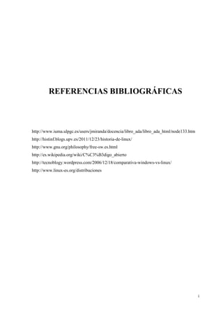 REFERENCIAS BIBLIOGRÁFICAS

http://www.iuma.ulpgc.es/users/jmiranda/docencia/libro_ada/libro_ada_html/node133.htm
http://histinf.blogs.upv.es/2011/12/23/historia-de-linux/
http://www.gnu.org/philosophy/free-sw.es.html
http://es.wikipedia.org/wiki/C%C3%B3digo_abierto
http://tecnoblogy.wordpress.com/2006/12/18/comparativa-windows-vs-linux/
http://www.linux-es.org/distribuciones

i

 