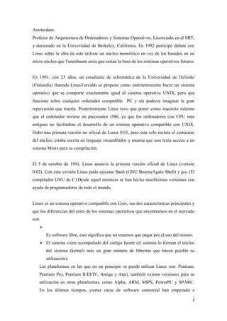 Amsterdam.
Profesor de Arquitectura de Ordenadores y Sistemas Operativos. Licenciado en el MIT,
y doctorado en la Universidad de Berkeley, California. En 1992 participó debate con
Linus sobre la idea de este utilizar un núcleo monolítico en vez de los basados en un
micro núcleo que Tanenbaum creía que serían la base de los sistemas operativos futuros.

En 1991, con 23 años, un estudiante de informática de la Universidad de Helsinki
(Finlandia) llamado LinusTorvalds se propone como entretenimiento hacer un sistema
operativo que se comporte exactamente igual al sistema operativo UNIX, pero que
funcione sobre cualquier ordenador compatible PC y sin poderse imaginar la gran
repercusión que traería. Posteriormente Linus tuvo que poner como requisito mínimo
que el ordenador tuviese un procesador i386, ya que los ordenadores con CPU más
antiguas no facilitaban el desarrollo de un sistema operativo compatible con UNIX.
Hubo una primera versión no oficial de Linux 0.01, pero esta solo incluía el comienzo
del núcleo, estaba escrita en lenguaje ensamblador y asumía que uno tenía acceso a un
sistema Minix para su compilación.

El 5 de octubre de 1991, Linus anuncio la primera versión oficial de Linux (versión
0.02). Con esta versión Linus pudo ejecutar Bash (GNU BourneAgain Shell) y gcc (El
compilador GNU de C).Desde aquel entonces se han hecho muchísimas versiones con
ayuda de programadores de todo el mundo.

Linux es un sistema operativo compatible con Unix, sus dos características principales y
que los diferencian del resto de los sistemas operativos que encontramos en el mercado
son:

Es software libre, esto significa que no tenemos que pagar por el uso del mismo.
 El sistema viene acompañado del código fuente (el sistema lo forman el núcleo
del sistema (kernel) más un gran número de librerías que hacen posible su
utilización).
Las plataformas en las que en un principio se puede utilizar Linux son: Pentium,
Pentium Pro, Pentium II/III/IV, Amiga y Atari, también existen versiones para su
utilización en otras plataformas, como Alpha, ARM, MIPS, PowerPC y SPARC.
En los últimos tiempos, ciertas casas de software comercial han empezado a
2

 