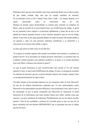 Podríamos decir que por error decidió crear Linux partiendo desde cero al darse cuenta,
de que estaba creando algo más que un simple emulador de terminal.
En un principio Linux se iba a llamar Freax (free+ freak + x), aunque después se le
siguió

conociendo

como

lo

conocemos

hoy

en

día.

Después de decidir seguir desarrollando su sistema para construir un remplazo de
Minix, sube al servidor de su universidad Linux con 10.000 líneas de código. A partir
de ese momento Linux empezó a evolucionar rápidamente y hasta día de hoy no ha
dejado de avanzar, ganando terreno a otros sistemas operativos que no son de código
abierto. Linux hoy en día sigue ganando adeptos en todas las partes del mundo debido a
ser gratuito y cada vez más personas anónimas contribuyen a su desarrollo y a
convertirse en el sistema más estable y seguro.
La frase que utilizo al subir Linux al servidor fue:
“Si suspiras al recordar aquellos días cuando los hombres eran hombres y escribían sus
propios drivers. Si te encuentras sin ningún proyecto interesante y te gustaría tener un
verdadero sistema operativo que pudieras modificar a tu gusto, si te resulta frustrante
tener solo Minix. Entonces este artículo es para ti”.
Lo que la gente desconoce es que LinusTorvalds solo escribe el 2% del sistema
operativo Linux, es decir unas 50.000 líneas de código. El resto, se encarga de escribirlo
los millones de personas que por vocación deciden mejorar este sistema, aunque Linus
se encarga personalmente de supervisarlo.
Torvalds siempre se ha mostrado ingenioso en sus respuestas sobre su rival, Microsoft.
En una de sus últimas declaraciones explicaba que “el caso antimonopolio contra
Microsoft no ha representado una gran diferencia o una ayuda para Linux, pero lo que sí
ha conseguido es que la gente compruebe que Microsoft no representa el sueño
americano de la informática; que tiene muchos huecos por cubrir, muchas cosas que
mejorar y un grave problema de marketing. Probablemente esto nos ha abierto muchas
puertas”. Otra de las cualidades a destacar de Torvalds quizá es que sea uno de los
pocos miembros del movimiento OPENSOURCE que se preocupa más por el código
que por las leyes.

4

 