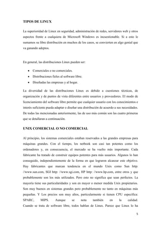 TIPOS DE LINUX
La superioridad de Linux en seguridad, administración de redes, servidores web y otros
aspectos frente a cualquiera de Microsoft Windows es incuestionable. Si a esto le
sumamos su libre distribución en muchos de los casos, se convierten en algo genial que
va ganando adeptos.

En general, las distribuciones Linux pueden ser:
Comerciales o no comerciales.
Distribuciones fieles al software libre.
Diseñadas las empresas y al hogar.
La diversidad de las distribuciones Linux es debido a cuestiones técnicas, de
organización y de puntos de vista diferentes entre usuarios y proveedores. El modo de
licenciamiento del software libre permite que cualquier usuario con los conocimientos e
interés suficiente pueda adaptar o diseñar una distribución de acuerdo a sus necesidades.
De todas las mencionadas anteriormente, las de uso más común son las cuatro primeras
que se detallaran a continuación.

UNIX COMERCIAL O NO COMERCIAL
Al principio, los sistemas comerciales estaban reservados a las grandes empresas para
máquinas grandes. Con el tiempo, los netbook son casi tan potentes como los
ordenadores y, en consecuencia, el mercado se ha vuelto más importante. Cada
fabricante ha tratado de construir equipos potentes para más usuarios. Algunos lo han
conseguido, independientemente de la forma en que lograron alcanzar este objetivo.
Hay fabricantes que marcan tendencia en el mundo Unix como Sun http:
//www.sun.com, SGI http: //www.sgi.com, HP http: //www.hp.com, entre otros y que
probablemente son los más utilizados. Pero esto no significa que sean perfectos. La
mayoría tiene sus particularidades y son en mayor o menor medida Unix propietarios.
Son muy buenos en sistemas grandes pero probablemente no tanto en máquinas más
pequeñas. Y Los precios son muy altos, particularmente si tienen CPU específica:
SPARC,

MIPS.

Aunque

se

nota

también

en

la

calidad.

Cuando se trata de software libre, todos hablan de Linux. Parece que Linux lo ha
5

 