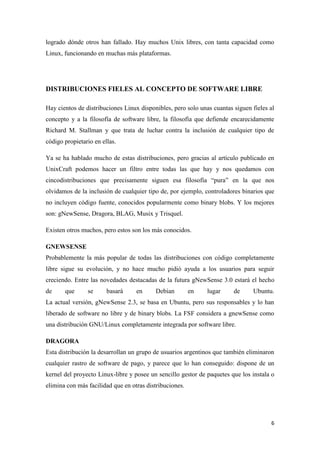 logrado dónde otros han fallado. Hay muchos Unix libres, con tanta capacidad como
Linux, funcionando en muchas más plataformas.

DISTRIBUCIONES FIELES AL CONCEPTO DE SOFTWARE LIBRE
Hay cientos de distribuciones Linux disponibles, pero solo unas cuantas siguen fieles al
concepto y a la filosofía de software libre, la filosofía que defiende encarecidamente
Richard M. Stallman y que trata de luchar contra la inclusión de cualquier tipo de
código propietario en ellas.
Ya se ha hablado mucho de estas distribuciones, pero gracias al artículo publicado en
UnixCraft podemos hacer un filtro entre todas las que hay y nos quedamos con
cincodistribuciones que precisamente siguen esa filosofía “pura” en la que nos
olvidamos de la inclusión de cualquier tipo de, por ejemplo, controladores binarios que
no incluyen código fuente, conocidos popularmente como binary blobs. Y los mejores
son: gNewSense, Dragora, BLAG, Musix y Trisquel.
Existen otros muchos, pero estos son los más conocidos.
GNEWSENSE
Probablemente la más popular de todas las distribuciones con código completamente
libre sigue su evolución, y no hace mucho pidió ayuda a los usuarios para seguir
creciendo. Entre las novedades destacadas de la futura gNewSense 3.0 estará el hecho
de

que

se

basará

en

Debian

en

lugar

de

Ubuntu.

La actual versión, gNewSense 2.3, se basa en Ubuntu, pero sus responsables y lo han
liberado de software no libre y de binary blobs. La FSF considera a gnewSense como
una distribución GNU/Linux completamente integrada por software libre.
DRAGORA
Esta distribución la desarrollan un grupo de usuarios argentinos que también eliminaron
cualquier rastro de software de pago, y parece que lo han conseguido: dispone de un
kernel del proyecto Linux-libre y posee un sencillo gestor de paquetes que los instala o
elimina con más facilidad que en otras distribuciones.

6

 