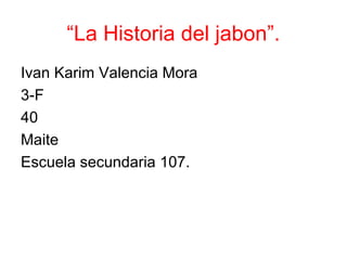 “La Historia del jabon”.
Ivan Karim Valencia Mora
3-F
40
Maite
Escuela secundaria 107.
 