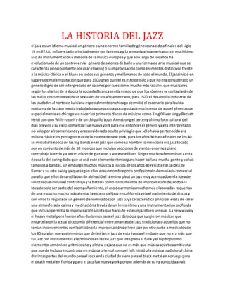 LA HISTORIA DEL JAZZ
el jazzes un idiomamusical ungéneroounaenorme familiade génerosnacidoafinalesdel siglo
19 en EE.UU influenciadoprincipalmente porlarítmicay la armonía afroamericanaconmuchísimo
uso de instrumentaciónymelodíade lamúsicaeuropeayque a lolargo de losaños ha
evolucionadode uncontroversial génerode salonesde baileaunaforma de arte musical que se
caracterizaprincipalmenteporusarel swingo laimprovisacióncomoelementosdistintivosfrente
a la músicaclásicao el bluesentodossus génerosymelómanosde todoel mundo.El jazzinicióen
lugaresde malareputaciónque para 1900 gran burdel esestodebidoaque noera consideradoun
génerodignode serinterpretadoensalonesporcuestionesmuchomásracialesque musicales
segúnlosdiariosde laépoca lasociedadblancasentíamiedode que losjóvenesse contagiaránde
lasmalas costumbrese ideassexualesde losafroamericano, para1920 el desarrolloindustrial de
lasciudadesal norte de Luisianaespecialmenteenchicagopermitióel escenarioparalavida
nocturnade laclase mediatrabajadoraque poco a poco gustabamucho más de aquel géneroque
especialmenteenchicagovionacerlosprimerosdiscosde músicoscomo KingOliversingy Beckett
Heidi condon Willy russellyde unchiquillo LouisArmstrongel terceryúltimofococultural del
días previosasu éxitocomercial fue nuevayorkparaese entoncesel géneroyaerainterpretado
no sólopor afroamericanosyeraconsideradoocultoprivilegioque sólohabíapertenecidoala
músicaclásicalos protagonistasde laescenade new york,para losaños30 hastafinalesde los40
se iniciabalaépocade lasbig bandsenel jazz que comosu nombre lomencionaerajazztocado
por un conjuntode másde 10 músicosque incluíanseccionesde vientosenormespiano
contrabajobatería y a vecesel usode guitarras y vocesde blues Singermuchosdenominanaesta
épocala del swingdadoque se usó este elementorítmicoparahacer bailara mucha gente y volvió
famososa bandas, sinembargomuchosmúsicosa iniciosde losaños40 resistieronlaideade
llamara su arte swingyaque segúnelloseraunnombre poco profesionalodemasiadocomercial
para lo que ellosdesarrollabande ahínacióel término pívotunjazz muyacentuadoenla ideade
solistasque incluíael contrabajoyla batería comoinstrumentosde improvisacióndejandoala
ideade soloserparte del acompañamiento,el usode armoníasmuchomás elaboradas requerían
de una escuchamucho más atenta, laescenadel jazzencaliforniaveíael nacimientode discosy
con ellos lallegadade ungénerodenominadocool jazzcuyacaracterística principal eralade crear
una atmósferade calmay meditaciónatravésde un lentoritmoyuna instrumentaciónprofunda
que inclusopermitíalaimprovisaciónsolistaque hacíade este unjazzbiensensual .Lanew wave y
el heavymetal perofueronañosdurísimospara el jazz debidoaque surgieronmúsicosque
encarcelaronlaactual dicotomía diferencial entreamantesdel jazztradicionaloaquellosque no
teníaninconvenientesconlaaficiónola improvisacióndelfree jazzporotraparte a mediadosde
los80 surgían nuevostérminosque definiríanel jazzde estaépocael embase que noera más que
fui jazzcon instrumentoselectrónicosenlacee jazzque integrabael funkyel hiphop como
elementosarmónicosyrítmicosnoy el new esjazz que no esmás que músicaacústicaambiental
que puede inclusoencontrarseenmúsicaoriental comoel folkhindúolamúsicatradicional china
distintaspartesdel mundoparael rock enla ciudadde sieropara el blackmetal ennoruegapara
el deathmetal enfloridaypara el jazz fue nuevayorkporque ademásde suya conocidaa raíz
 