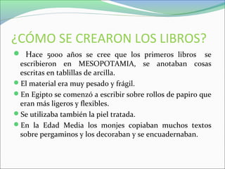 ¿CÓMO SE CREARON LOS LIBROS?
 Hace 5000 años se cree que los primeros libros se
escribieron en MESOPOTAMIA, se anotaban cosas
escritas en tablillas de arcilla.
El material era muy pesado y frágil.
En Egipto se comenzó a escribir sobre rollos de papiro que
eran más ligeros y flexibles.
Se utilizaba también la piel tratada.
En la Edad Media los monjes copiaban muchos textos
sobre pergaminos y los decoraban y se encuadernaban.
 