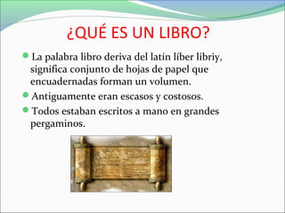 ¿QUÉ ES UN LIBRO?
La palabra libro deriva del latín líber libriy,
significa conjunto de hojas de papel que
encuadernadas forman un volumen.
Antiguamente eran escasos y costosos.
Todos estaban escritos a mano en grandes
pergaminos.
 