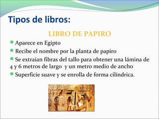 Tipos de libros:
LIBRO DE PAPIRO
Aparece en Egipto
Recibe el nombre por la planta de papiro
Se extraían fibras del tallo para obtener una lámina de
4 y 6 metros de largo y un metro medio de ancho
Superficie suave y se enrolla de forma cilíndrica.
 