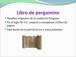 Libro de pergamino
Nombre originario de la ciudad de Pérgamo.
En el siglo III A.C ,empezó a reemplazar el libro de
papiro.
Está hecho de la piel de la res u otros animales.
 