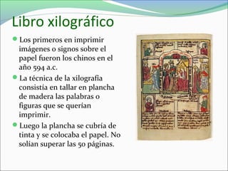 Libro xilográfico
Los primeros en imprimir
imágenes o signos sobre el
papel fueron los chinos en el
año 594 a.c.
La técnica de la xilografía
consistía en tallar en plancha
de madera las palabras o
figuras que se querían
imprimir.
Luego la plancha se cubría de
tinta y se colocaba el papel. No
solían superar las 50 páginas.
 