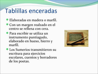 Tablillas enceradas
Elaboradas en madera o marfil.
Con un margen realzado en el
centro se rellena con cera.
Para escribir se utiliza un
instrumento puntiagudo,
elaborado en hueso, hierro y
marfil.
Los Sumerios transmitieron su
escritura para ejercicios
escolares, cuentos y borradores
de los poetas.
 