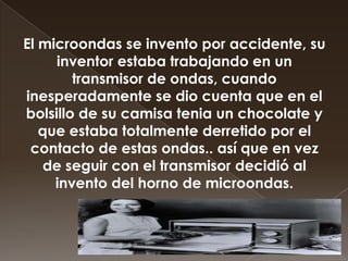 El microondas se invento por accidente, su
inventor estaba trabajando en un
transmisor de ondas, cuando
inesperadamente se dio cuenta que en el
bolsillo de su camisa tenia un chocolate y
que estaba totalmente derretido por el
contacto de estas ondas.. así que en vez
de seguir con el transmisor decidió al
invento del horno de microondas.

 