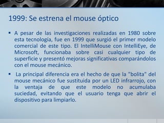 1999: Se estrena el mouse óptico
 A pesar de las investigaciones realizadas en 1980 sobre
esta tecnología, fue en 1999 que surgió el primer modelo
comercial de este tipo. El IntelliMouse con IntelliEye, de
Microsoft, funcionaba sobre casi cualquier tipo de
superficie y presentó mejoras significativas comparándolos
con el mouse mecánico.
 La principal diferencia era el hecho de que la "bolita" del
mouse mecánico fue sustituida por un LED infrarrojo, con
la ventaja de que este modelo no acumulaba
suciedad, evitando que el usuario tenga que abrir el
dispositivo para limpiarlo.
 