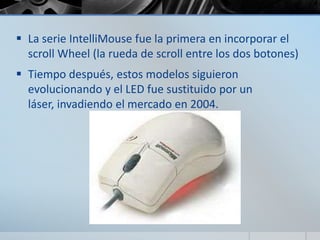  La serie IntelliMouse fue la primera en incorporar el
scroll Wheel (la rueda de scroll entre los dos botones)
 Tiempo después, estos modelos siguieron
evolucionando y el LED fue sustituido por un
láser, invadiendo el mercado en 2004.
 