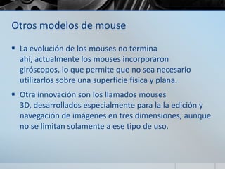 Otros modelos de mouse
 La evolución de los mouses no termina
ahí, actualmente los mouses incorporaron
giróscopos, lo que permite que no sea necesario
utilizarlos sobre una superficie física y plana.
 Otra innovación son los llamados mouses
3D, desarrollados especialmente para la la edición y
navegación de imágenes en tres dimensiones, aunque
no se limitan solamente a ese tipo de uso.
 