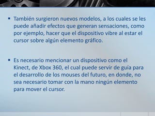  También surgieron nuevos modelos, a los cuales se les
puede añadir efectos que generan sensaciones, como
por ejemplo, hacer que el dispositivo vibre al estar el
cursor sobre algún elemento gráfico.
 Es necesario mencionar un dispositivo como el
Kinect, de Xbox 360, el cual puede servir de guía para
el desarrollo de los mouses del futuro, en donde, no
sea necesario tomar con la mano ningún elemento
para mover el cursor.
 