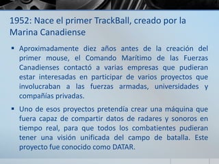 1952: Nace el primer TrackBall, creado por la
Marina Canadiense
 Aproximadamente diez años antes de la creación del
primer mouse, el Comando Marítimo de las Fuerzas
Canadienses contactó a varias empresas que pudieran
estar interesadas en participar de varios proyectos que
involucraban a las fuerzas armadas, universidades y
compañías privadas.
 Uno de esos proyectos pretendía crear una máquina que
fuera capaz de compartir datos de radares y sonoros en
tiempo real, para que todos los combatientes pudieran
tener una visión unificada del campo de batalla. Este
proyecto fue conocido como DATAR.
 