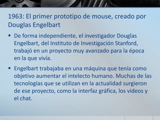 1963: El primer prototipo de mouse, creado por
Douglas Engelbart
 De forma independiente, el investigador Douglas
Engelbart, del Instituto de Investigación Stanford,
trabajó en un proyecto muy avanzado para la época
en la que vivía.
 Engelbart trabajaba en una máquina que tenía como
objetivo aumentar el intelecto humano. Muchas de las
tecnologías que se utilizan en la actualidad surgieron
de ese proyecto, como la interfaz gráfica, los videos y
el chat.
 