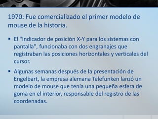 1970: Fue comercializado el primer modelo de
mouse de la historia.
 El "Indicador de posición X-Y para los sistemas con
pantalla", funcionaba con dos engranajes que
registraban las posiciones horizontales y verticales del
cursor.
 Algunas semanas después de la presentación de
Engelbart, la empresa alemana Telefunken lanzó un
modelo de mouse que tenía una pequeña esfera de
goma en el interior, responsable del registro de las
coordenadas.
 