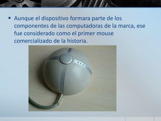  Aunque el dispositivo formara parte de los
componentes de las computadoras de la marca, ese
fue considerado como el primer mouse
comercializado de la historia.
 
