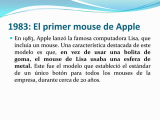 1983: El primer mouse de Apple
 En 1983, Apple lanzó la famosa computadora Lisa, que
incluía un mouse. Una característica destacada de este
modelo es que, en vez de usar una bolita de
goma, el mouse de Lisa usaba una esfera de
metal. Este fue el modelo que estableció el estándar
de un único botón para todos los mouses de la
empresa, durante cerca de 20 años.
 