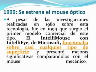 1999: Se estrena el mouse óptico
A pesar de las investigaciones
realizadas en 1980 sobre esta
tecnología, fue en 1999 que surgió el
primer modelo comercial de este
tipo. El IntelliMouse con
IntelliEye, de Microsoft, funcionaba
sobre casi cualquier tipo de
superficie y presentó mejoras
significativas comparándolos con el
mouse mecánico.
 