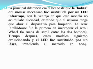  La principal diferencia era el hecho de que la "bolita"
del mouse mecánico fue sustituida por un LED
infrarrojo, con la ventaja de que este modelo no
acumulaba suciedad, evitando que el usuario tenga
que abrir el dispositivo para limpiarlo. La serie
IntelliMouse fue la primera en incorporar el scroll
Wheel (la rueda de scroll entre los dos botones).
Tiempo después, estos modelos siguieron
evolucionando y el LED fue sustituido por un
láser, invadiendo el mercado en 2004.
 