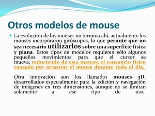 Otros modelos de mouse
 La evolución de los mouses no termina ahí, actualmente los
mouses incorporaron giróscopos, lo que permite que no
sea necesario utilizarlos sobre una superficie física
y plana. Estos tipos de modelos requieren sólo algunos
pequeños movimientos para que el cursor se
mueva, reduciendo de esta manera el cansancio físico
causado por arrastrar el mouse durante todo el día.
Otra innovación son los llamados mouses 3D,
desarrollados especialmente para la edición y navegación
de imágenes en tres dimensiones, aunque no se limitan
solamente a ese tipo de uso.
 