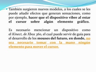 También surgieron nuevos modelos, a los cuales se les
puede añadir efectos que generan sensaciones, como
por ejemplo, hacer que el dispositivo vibre al estar
el cursor sobre algún elemento gráfico.
Es necesario mencionar un dispositivo como
el Kinect, de Xbox 360, el cual puede servir de guía para
el desarrollo de los mouses del futuro, en donde, no
sea necesario tomar con la mano ningún
elemento para mover el cursor.
 