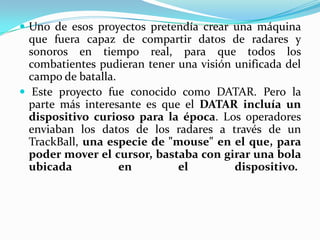  Uno de esos proyectos pretendía crear una máquina
que fuera capaz de compartir datos de radares y
sonoros en tiempo real, para que todos los
combatientes pudieran tener una visión unificada del
campo de batalla.
 Este proyecto fue conocido como DATAR. Pero la
parte más interesante es que el DATAR incluía un
dispositivo curioso para la época. Los operadores
enviaban los datos de los radares a través de un
TrackBall, una especie de "mouse" en el que, para
poder mover el cursor, bastaba con girar una bola
ubicada en el dispositivo.
 
