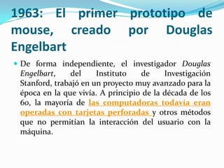 1963: El primer prototipo de
mouse, creado por Douglas
Engelbart
 De forma independiente, el investigador Douglas
Engelbart, del Instituto de Investigación
Stanford, trabajó en un proyecto muy avanzado para la
época en la que vivía. A principio de la década de los
60, la mayoría de las computadoras todavía eran
operadas con tarjetas perforadas y otros métodos
que no permitían la interacción del usuario con la
máquina.
 