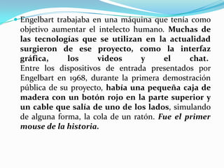  Engelbart trabajaba en una máquina que tenía como
objetivo aumentar el intelecto humano. Muchas de
las tecnologías que se utilizan en la actualidad
surgieron de ese proyecto, como la interfaz
gráfica, los videos y el chat.
Entre los dispositivos de entrada presentados por
Engelbart en 1968, durante la primera demostración
pública de su proyecto, había una pequeña caja de
madera con un botón rojo en la parte superior y
un cable que salía de uno de los lados, simulando
de alguna forma, la cola de un ratón. Fue el primer
mouse de la historia.
 