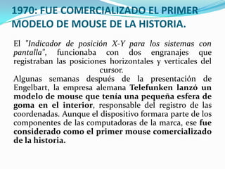 1970: FUE COMERCIALIZADO EL PRIMER
MODELO DE MOUSE DE LA HISTORIA.
El "Indicador de posición X-Y para los sistemas con
pantalla", funcionaba con dos engranajes que
registraban las posiciones horizontales y verticales del
cursor.
Algunas semanas después de la presentación de
Engelbart, la empresa alemana Telefunken lanzó un
modelo de mouse que tenía una pequeña esfera de
goma en el interior, responsable del registro de las
coordenadas. Aunque el dispositivo formara parte de los
componentes de las computadoras de la marca, ese fue
considerado como el primer mouse comercializado
de la historia.
 
