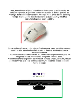 1999, era del mouse óptico, IntelliMouse, de Microsoft que funcionaba en 
cualquier superficie. El principal cambio fue sustituir la “bolita” por una led 
infrarrojo, también incorporó el scroll Wheel (la rueda entre los dos botones). 
Tiempo después, esos modelos siguieron evolucionando y el led fue 
reemplazado por un láser, en 2004. 
La evolución del mouse no termina ahí, actualmente ya no necesitan estar en 
una superficie, reduciendo así el cansancio de estar moviendo el mouse 
durante todo el día. 
Otra innovación son los mouses en 3D, desarrollado especialmente para las 
imágenes en tres dimensiones, aunque no se limita a eso. 
Cabe mencionar el dispositivo de Microsoft, llamado kineckt, Xbox360, el cual 
podría servir de guía para un mouse del futuro, en donde no sea necesario 
mover el cursor. 
