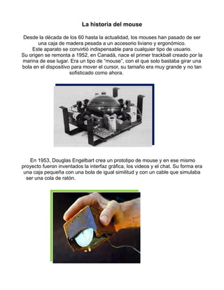 La historia del mouse 
Desde la década de los 60 hasta la actualidad, los mouses han pasado de ser 
una caja de madera pesada a un accesorio liviano y ergonómico. 
Este aparato se convirtió indispensable para cualquier tipo de usuario. 
Su origen se remonta a 1952, en Canadá, nace el primer trackball creado por la 
marina de ese lugar. Era un tipo de “mouse”, con el que solo bastaba girar una 
bola en el dispositivo para mover el cursor, su tamaño era muy grande y no tan 
sofisticado como ahora. 
En 1953, Douglas Engelbart crea un prototipo de mouse y en ese mismo 
proyecto fueron inventados la interfaz gráfica, los videos y el chat. Su forma era 
una caja pequeña con una bola de igual similitud y con un cable que simulaba 
ser una cola de ratón. 
 