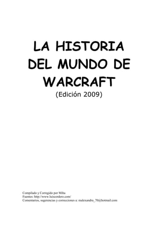 LA HISTORIA
DEL MUNDO DE
WARCRAFT
(Edición 2009)
Compilado y Corregido por Miha
Fuentes: http://www.luiscordero.com/
Comentarios, sugerencias y correcciones a: malexandru_70@hotmail.com
 