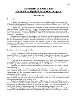 Pág. 1
La Historia de Loma Linda
y lo Que Eso Significó Para Nuestra Iglesia
1905 – Hasta Hoy
Introducción.-
En la Parte Uno de este libro, vimos los comienzos de nuestra obra educacional y cómo Ellen
White trató repetidamente de iniciar escuelas modelo, pero esos esfuerzos fallaron, tanto en Battle Cre-
ek como en el Colegio Misionero Emanuel.
En la Parte Dos, vimos algo nuevo: se le mostró a Ellen White que había llegado el tiempo para
hacer proyectos de escuelas, ministerios y misiones, independientes del control de la iglesia, para que
comenzasen a operar. Vimos como el Colegio Madison fue fundado, aprendimos cómo llevaron ade-
lante su obra modelo, y descubrimos el error fatal: la búsqueda de acreditación (reconocimiento oficial
del Estado), lo cual los llevó a caer.
Ahora, en la Parte Tres, nos concentraremos más plenamente a ver cómo debe ser conducida una
escuela médico-misionera (con clínica). También descubriremos que Loma Linda, fundada más o me-
nos en la misma época que Madison, cometió el mismo error: decidió buscar la acreditación. Pero, de-
bido a la naturaleza de la situación, diferente a la de Madison, este error de Loma Linda causó grandes
problemas para toda nuestra denominación, problemas con los cuales aun vivimos hoy, problemas que
se profundizan más cada día.
Algunos de esos efectos desoladores serán brevemente analizados en la Parte Cuatro.
Comienzos de Nuestro Mensaje de Salud.-
El primer avance real en el mensaje de salud vino con la primera visión dada a Ellen White en
Otsego, Michigan, en 1863, justo después de la Sesión de la Conferencia General de ese año; en aquel
tiempo la denominación estaba organizada y su nombre oficial era el de Iglesia Adventista del Séptimo
Día.
En la Sesión de Mayo de 1866 de la Conferencia General, Ellen White dio un poderoso mensaje,
en el cual ella instaba a comenzar a compartir el mensaje de salud con otros. Como resultado, el Dr.
Horatio S. Lay comenzó un diario sobre salud, el Reformador de la Salud.
Ese mismo año, comenzó el Instituto Reformador de la Salud en Battle Creek con el Dr. Lay a
cargo del mismo.
James informó que Ellen “lloró amargamente” cuando el Instituto de Salud fue localizado a 8
acres de tierra en Battle Creek, en vez de ser localizado en una finca rural, tal cual el Señor lo había re-
comendado (Review and Herald, 6 de Septiembre de 1873). En aquel tiempo, Battle Creek era un pue-
blito de cerca de 5000 personas.
Fue erigido un edificio de dos pisos, equipado con piezas para hacer tratamientos; y la institución
abrió sus puertas para atender pacientes el 5 de Septiembre de 1866. Muy luego el nombre fue cambia-
do para Instituto de Reforma de Salud del Oeste.
“La correcta aplicación de agua, el correcto uso del aire, y una dieta apropiada”, junto con otras
ayudas naturales, trajo salud a muchos, y difundió la fama del instituto. Los alópatas enseñaban que la
sanidad viene de la aplicación de substancias venenosas. Pero Battle Creek le estaba demostrando al
mundo que la sanidad viene de un vivir sano y del uso de substancias sanadoras inofensivas.
“La práctica de los principios de salud y el uso de simples medios hidroterápicos para tratar las
enfermedades fueron mirados como medios cooperadores del poder divino, los cuales son los únicos
 