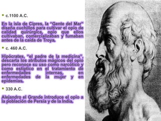  c.1100 A.C.
En la isla de Cipres, la “Gente del Mar”
diseña cuchillos para cultivar el opio de
calidad quirúrgica, opio que ellos
cultivaban, comercializaban y fumaban
antes de la caída de Troya.
 c. 460 A.C.
Hipócrates, “el padre de la medicina”,
descarta los atributos mágicos del opio
pero reconoce su uso como narcótico y
como estíptico en el tratamiento de
enfermedades          internas,      en
enfermedades de la mujer y en
epidemias.
 330 A.C.
Alejandro el Grande introduce el opio a
la población de Persia y de la India.
 