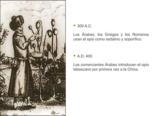   300 A.C.

Los Árabes, los Griegos y los Romanos
usan el opio como sedativo y soporífico.



   A.D. 400

Los comerciantes Árabes introducen el opio
tebascano por primera vez a la China.
 